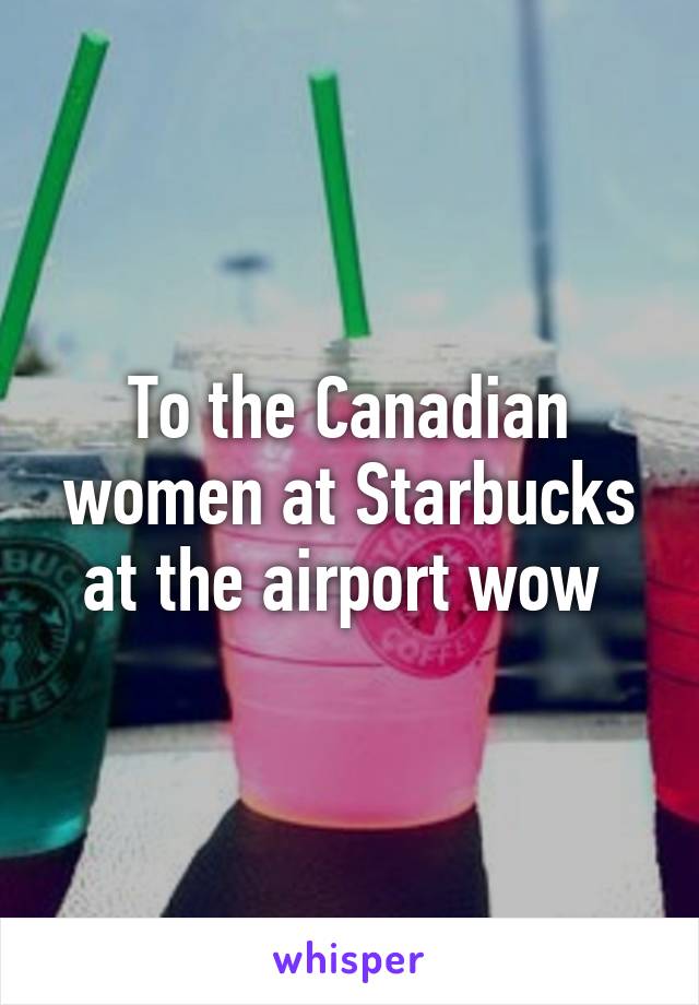 To the Canadian women at Starbucks at the airport wow 