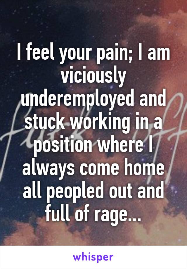 I feel your pain; I am viciously underemployed and stuck working in a position where I always come home all peopled out and full of rage...