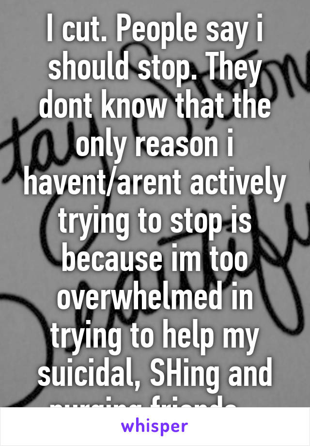 I cut. People say i should stop. They dont know that the only reason i havent/arent actively trying to stop is because im too overwhelmed in trying to help my suicidal, SHing and purging friends...