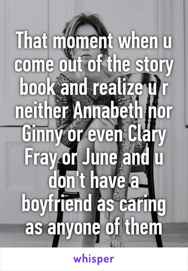 That moment when u come out of the story book and realize u r neither Annabeth nor Ginny or even Clary Fray or June and u don't have a boyfriend as caring as anyone of them