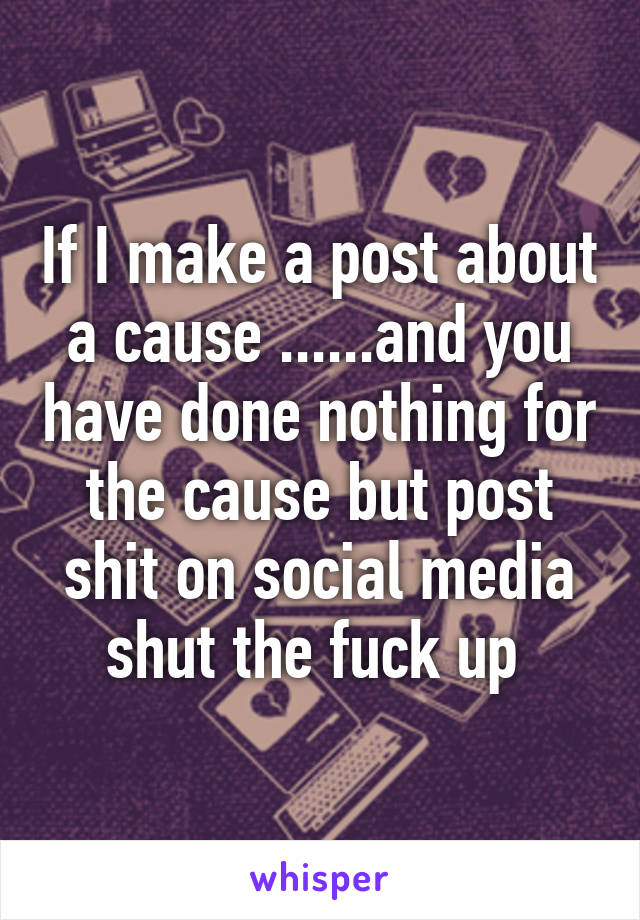 If I make a post about a cause ......and you have done nothing for the cause but post shit on social media shut the fuck up 