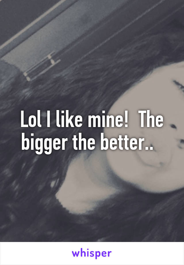 Lol I like mine!  The bigger the better..  