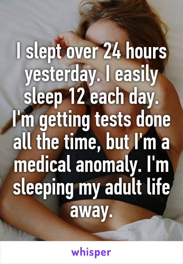 I slept over 24 hours yesterday. I easily sleep 12 each day. I'm getting tests done all the time, but I'm a medical anomaly. I'm sleeping my adult life away.