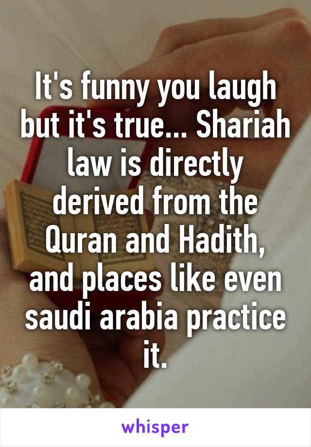 It's funny you laugh but it's true... Shariah law is directly derived from the Quran and Hadith, and places like even saudi arabia practice it.