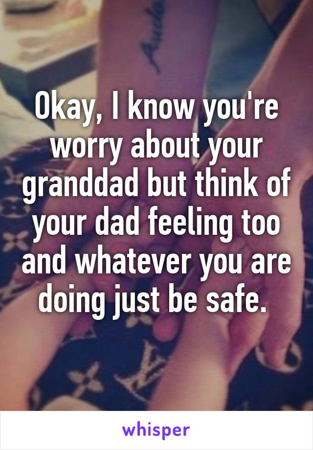 Okay, I know you're worry about your granddad but think of your dad feeling too and whatever you are doing just be safe. 
