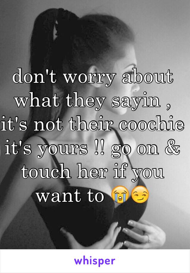 don't worry about what they sayin , it's not their coochie it's yours !! go on & touch her if you want to 😭😏