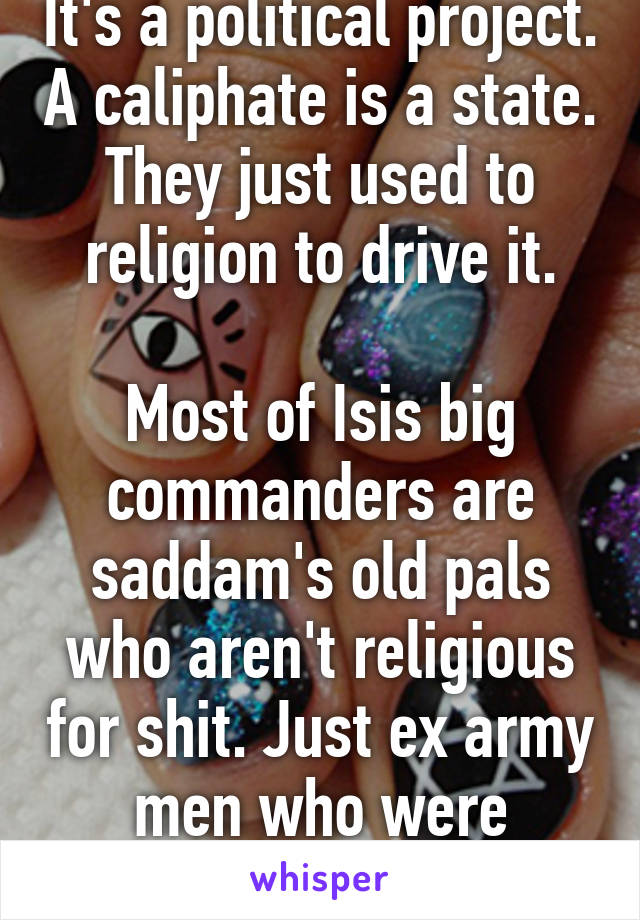 It's a political project. A caliphate is a state. They just used to religion to drive it.

Most of Isis big commanders are saddam's old pals who aren't religious for shit. Just ex army men who were Baathists 