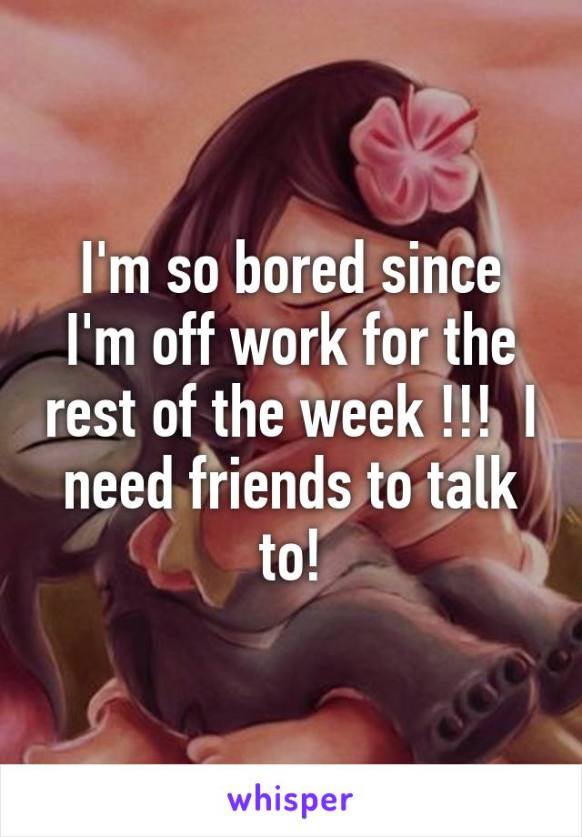 I'm so bored since I'm off work for the rest of the week !!!  I need friends to talk to!