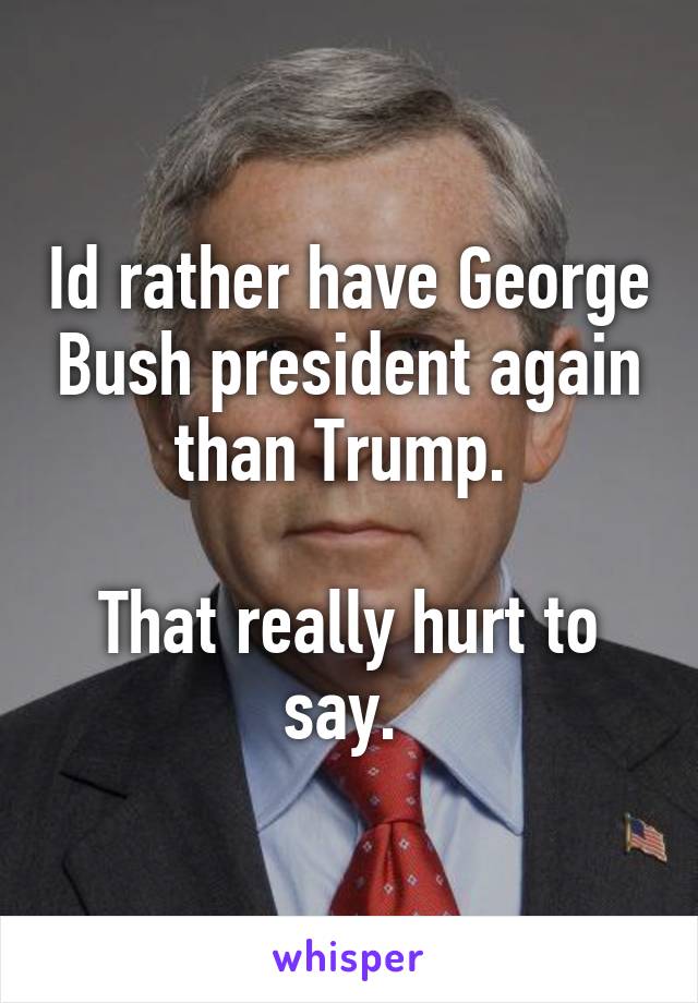 Id rather have George Bush president again than Trump. 

That really hurt to say. 