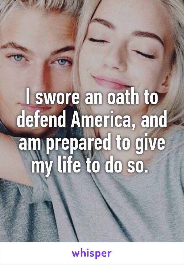 I swore an oath to defend America, and am prepared to give my life to do so. 