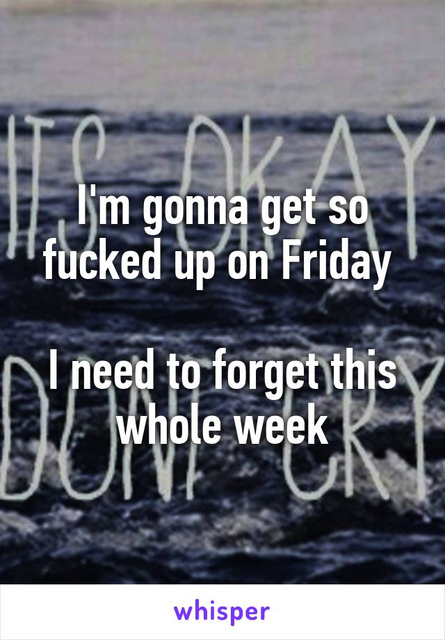 I'm gonna get so fucked up on Friday 

I need to forget this whole week