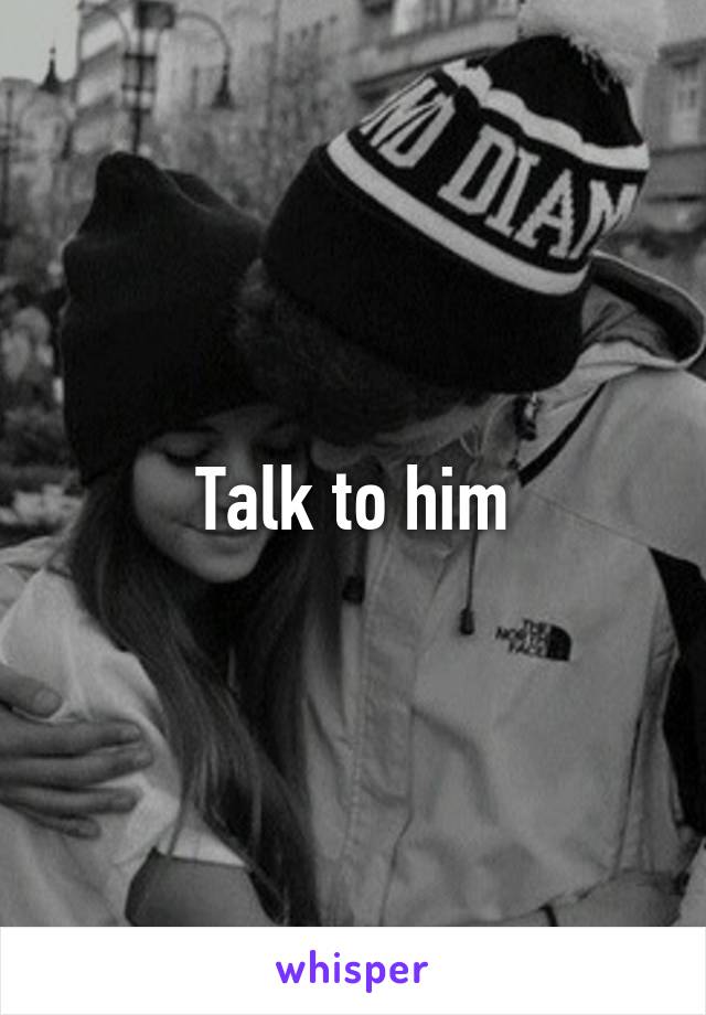 Talk to him