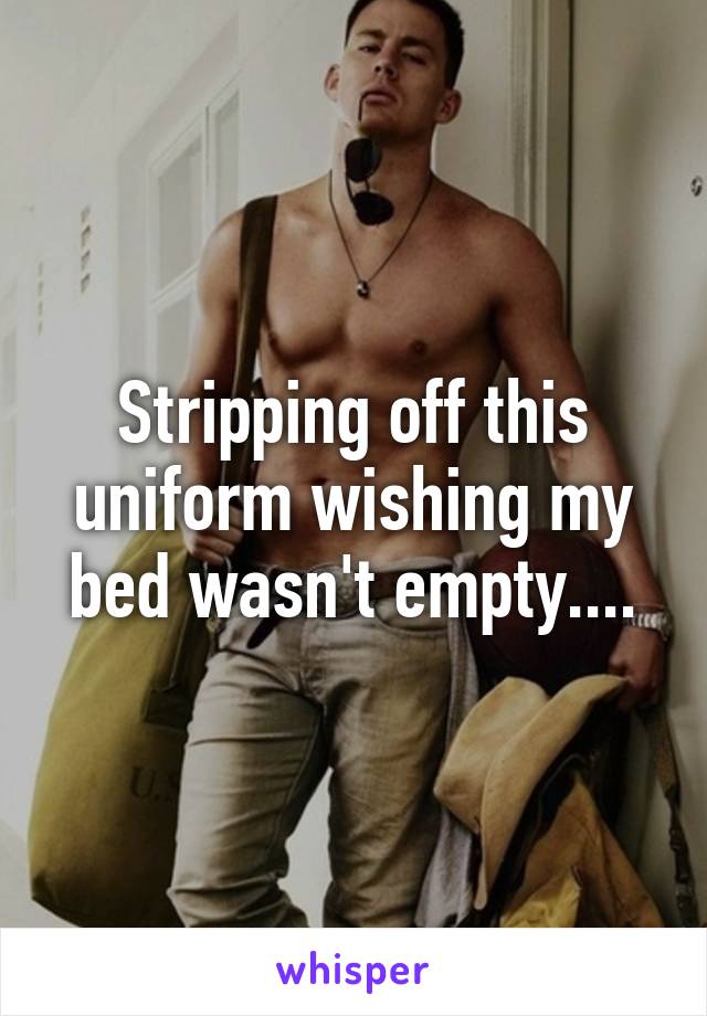 Stripping off this uniform wishing my bed wasn't empty....