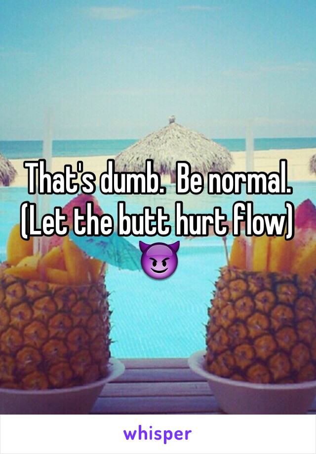 That's dumb.  Be normal.  (Let the butt hurt flow) 😈