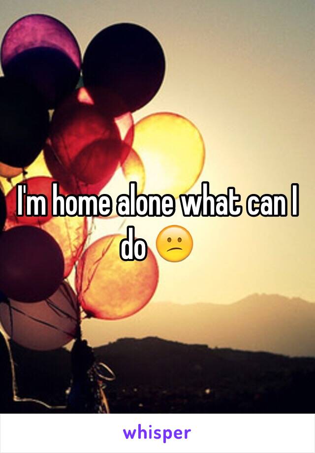 I'm home alone what can I do 😕