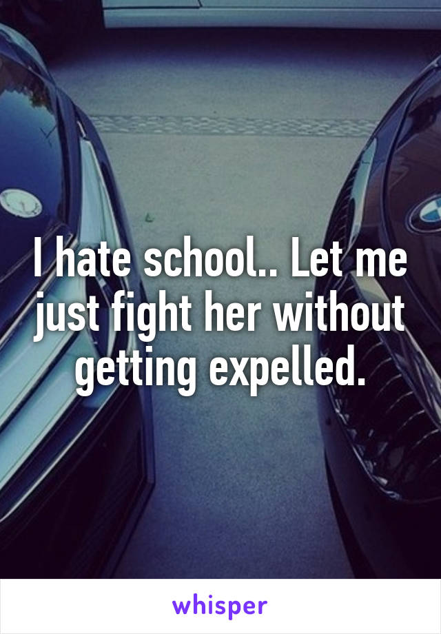 I hate school.. Let me just fight her without getting expelled.