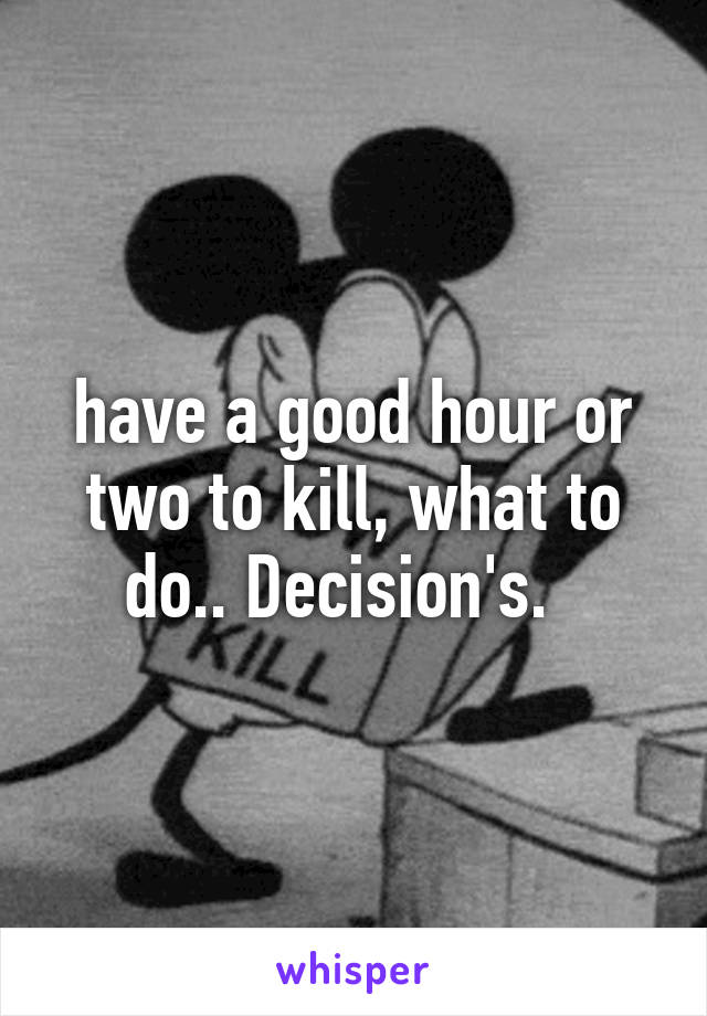 have a good hour or two to kill, what to do.. Decision's.  