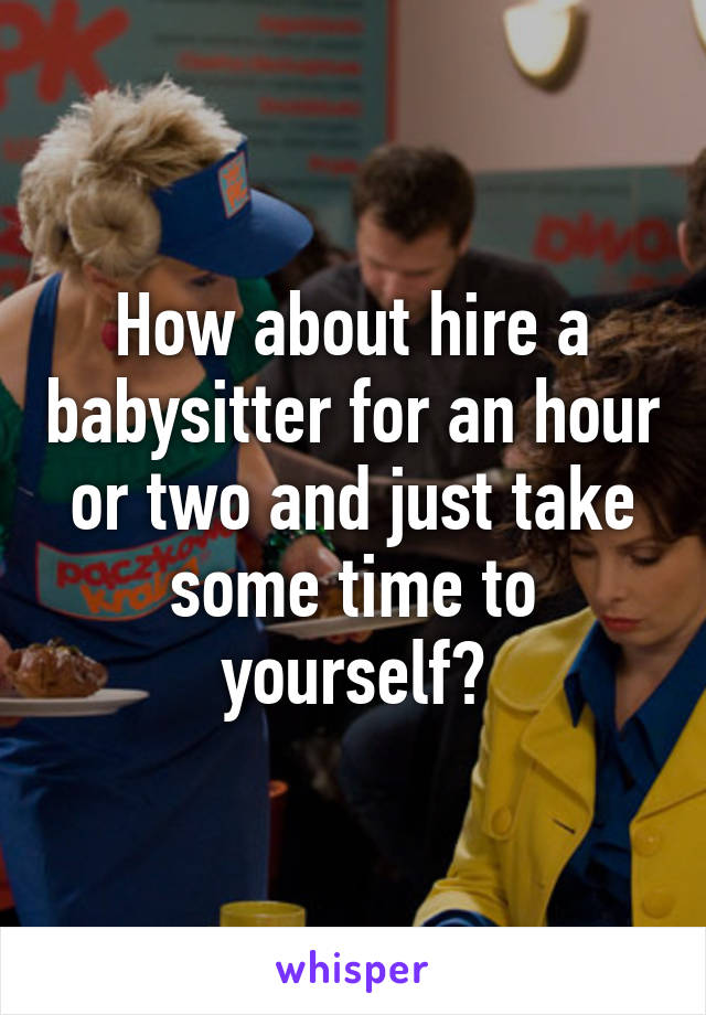 How about hire a babysitter for an hour or two and just take some time to yourself?