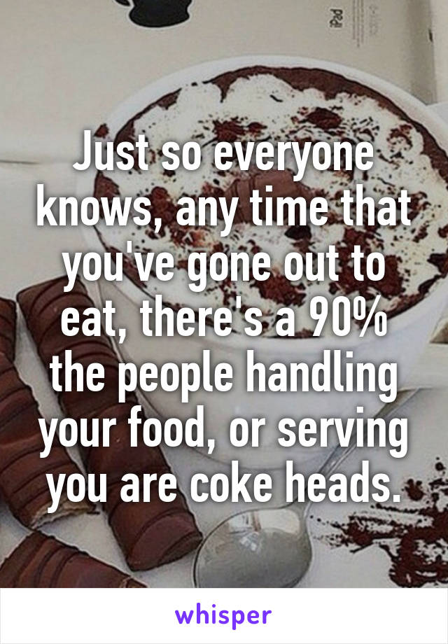 Just so everyone knows, any time that you've gone out to eat, there's a 90% the people handling your food, or serving you are coke heads.