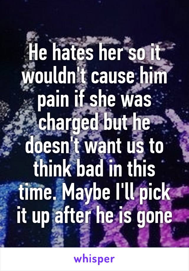 He hates her so it wouldn't cause him pain if she was charged but he doesn't want us to think bad in this time. Maybe I'll pick it up after he is gone