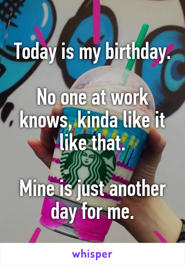 Today is my birthday.

No one at work knows, kinda like it like that.

Mine is just another day for me.