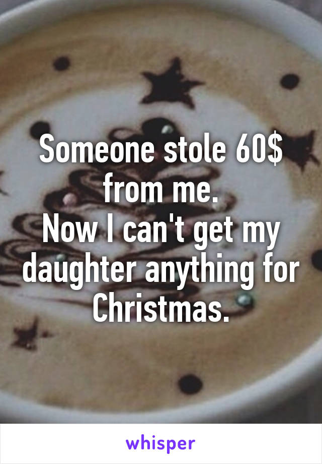 Someone stole 60$ from me.
Now I can't get my daughter anything for Christmas.