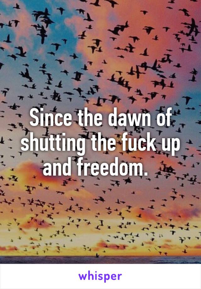 Since the dawn of shutting the fuck up and freedom.  