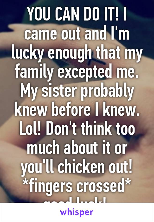 YOU CAN DO IT! I came out and I'm lucky enough that my family excepted me. My sister probably knew before I knew. Lol! Don't think too much about it or you'll chicken out! *fingers crossed* good luck! 