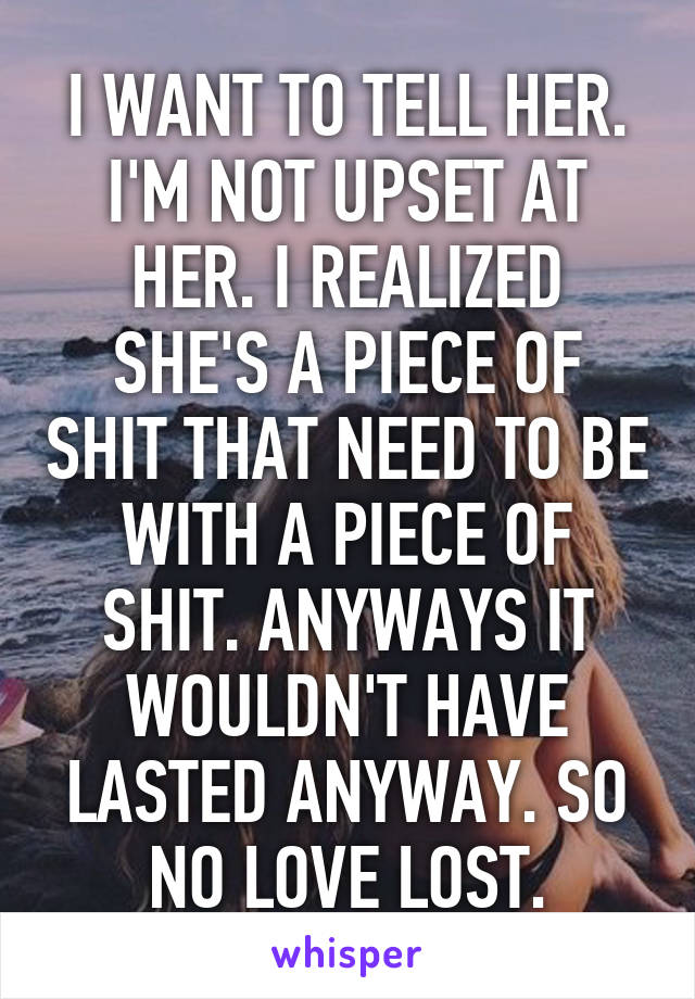 I WANT TO TELL HER. I'M NOT UPSET AT HER. I REALIZED SHE'S A PIECE OF SHIT THAT NEED TO BE WITH A PIECE OF SHIT. ANYWAYS IT WOULDN'T HAVE LASTED ANYWAY. SO NO LOVE LOST.