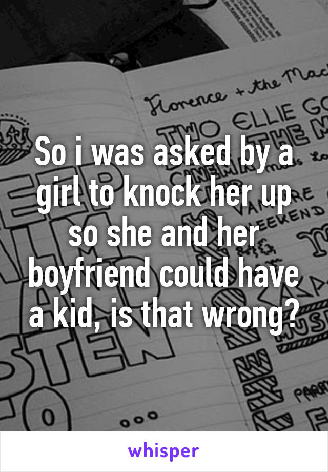 So i was asked by a girl to knock her up so she and her boyfriend could have a kid, is that wrong?