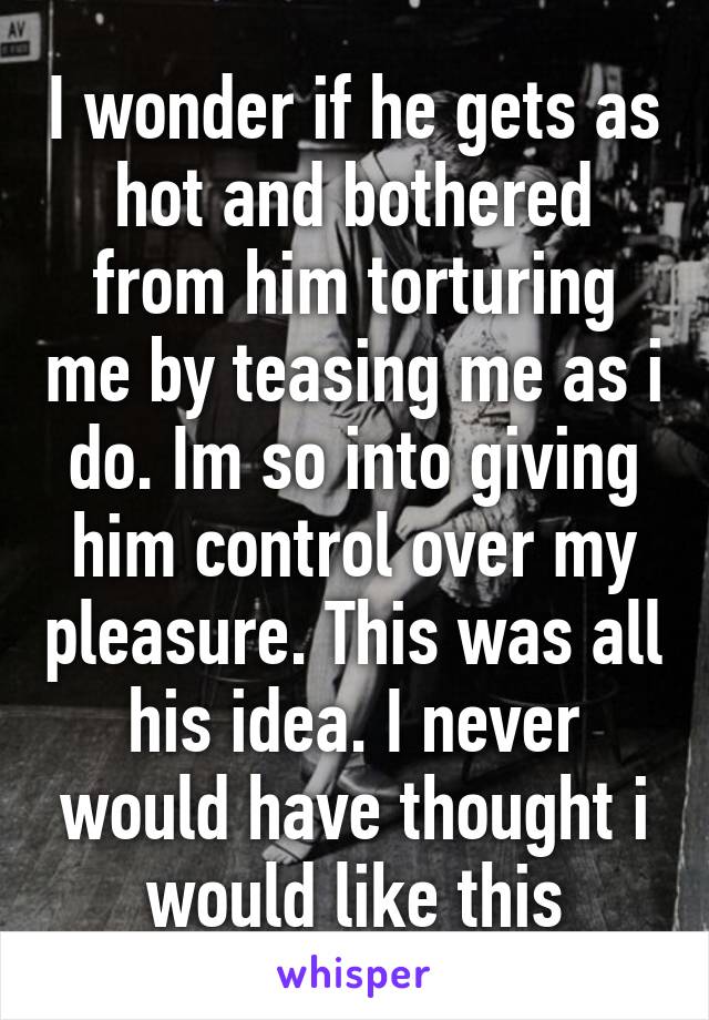 I wonder if he gets as hot and bothered from him torturing me by teasing me as i do. Im so into giving him control over my pleasure. This was all his idea. I never would have thought i would like this