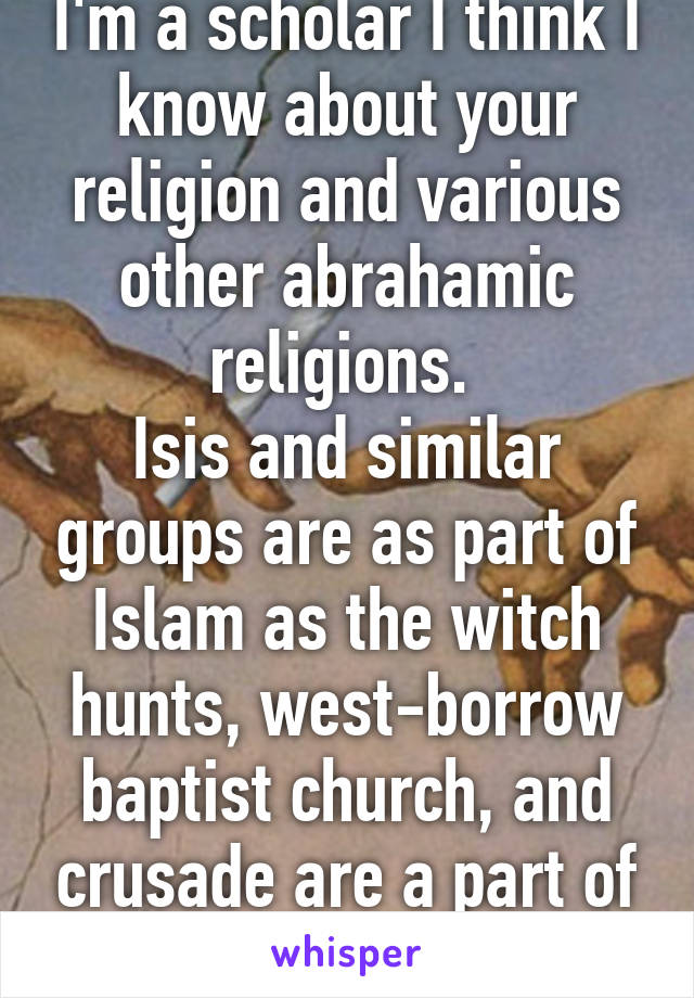 I'm a scholar I think I know about your religion and various other abrahamic religions. 
Isis and similar groups are as part of Islam as the witch hunts, west-borrow baptist church, and crusade are a part of Christianity. 