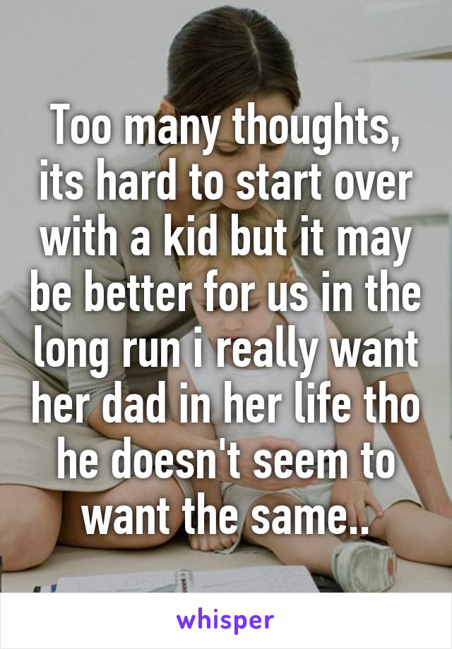 Too many thoughts, its hard to start over with a kid but it may be better for us in the long run i really want her dad in her life tho he doesn't seem to want the same..