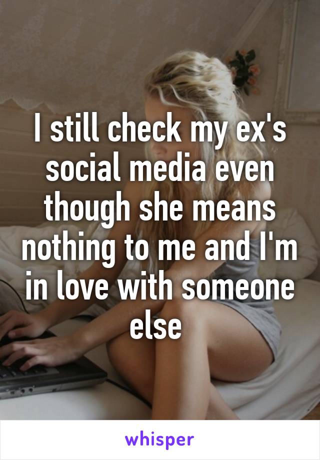 I still check my ex's social media even though she means nothing to me and I'm in love with someone else 