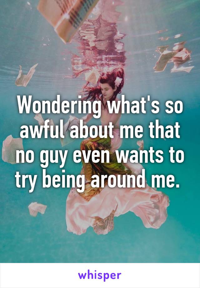 Wondering what's so awful about me that no guy even wants to try being around me. 