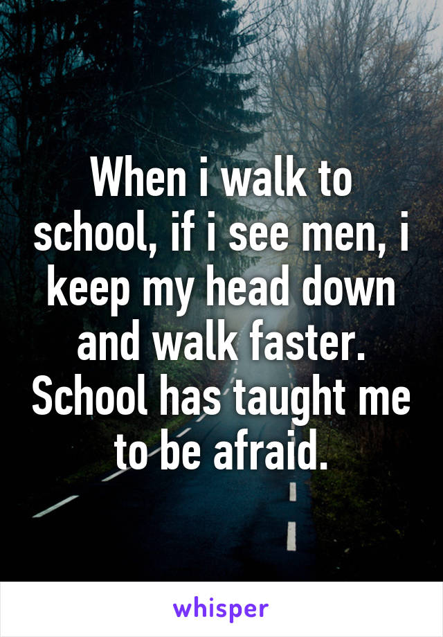 When i walk to school, if i see men, i keep my head down and walk faster. School has taught me to be afraid.