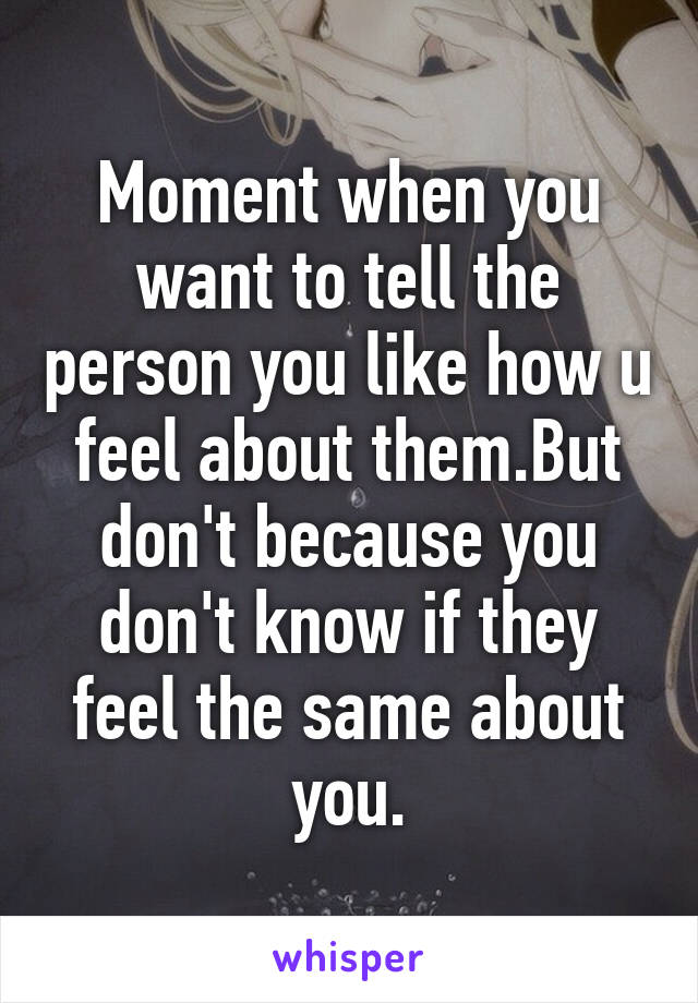 Moment when you want to tell the person you like how u feel about them.But don't because you don't know if they feel the same about you.