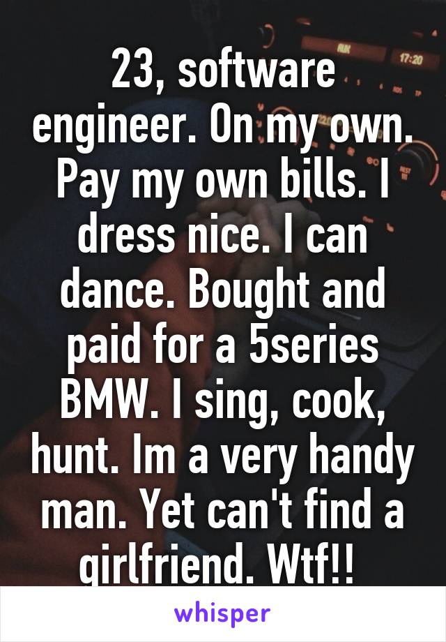 23, software engineer. On my own. Pay my own bills. I dress nice. I can dance. Bought and paid for a 5series BMW. I sing, cook, hunt. Im a very handy man. Yet can't find a girlfriend. Wtf!! 