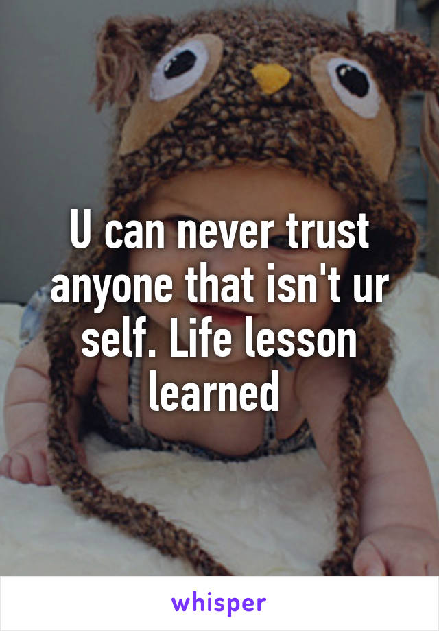 U can never trust anyone that isn't ur self. Life lesson learned 