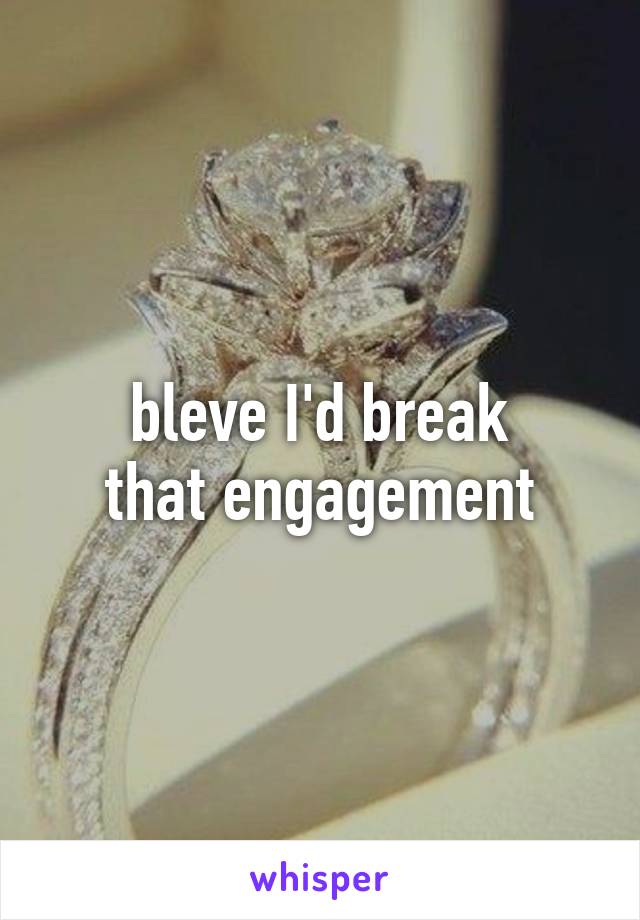 bleve I'd break
that engagement