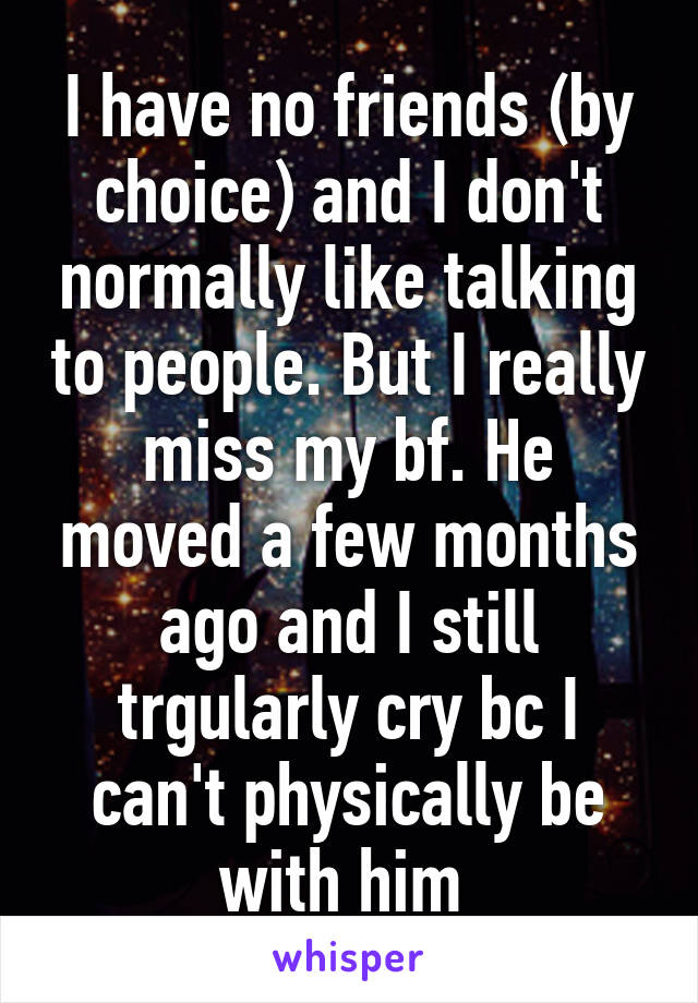 I have no friends (by choice) and I don't normally like talking to people. But I really miss my bf. He moved a few months ago and I still trgularly cry bc I can't physically be with him 