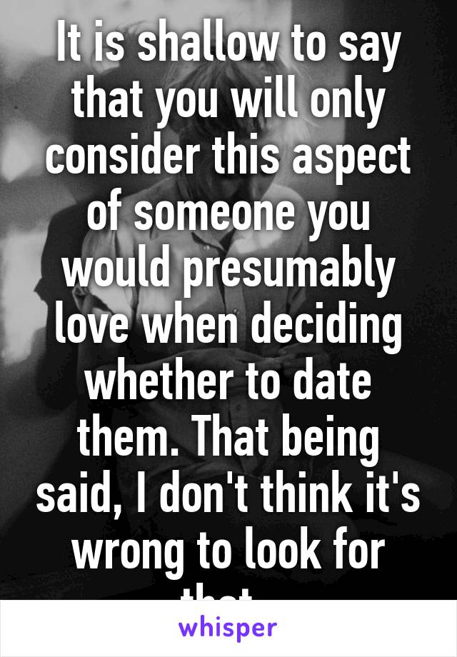 It is shallow to say that you will only consider this aspect of someone you would presumably love when deciding whether to date them. That being said, I don't think it's wrong to look for that. 