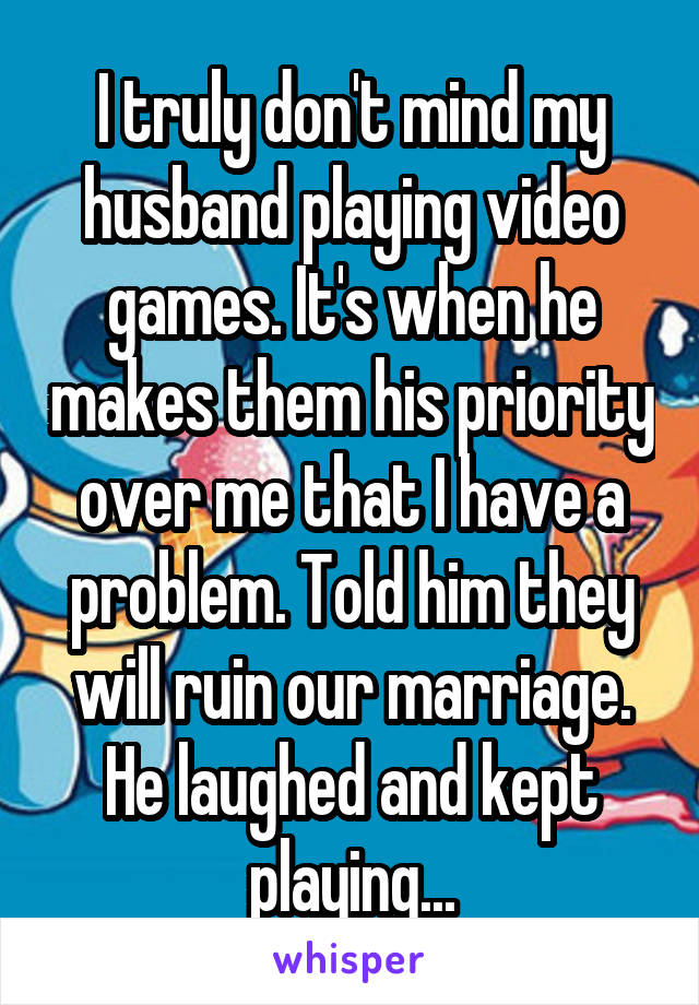 I truly don't mind my husband playing video games. It's when he makes them his priority over me that I have a problem. Told him they will ruin our marriage. He laughed and kept playing...