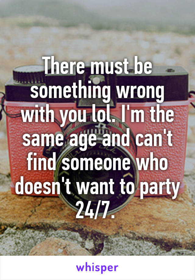 There must be something wrong with you lol. I'm the same age and can't find someone who doesn't want to party 24/7. 