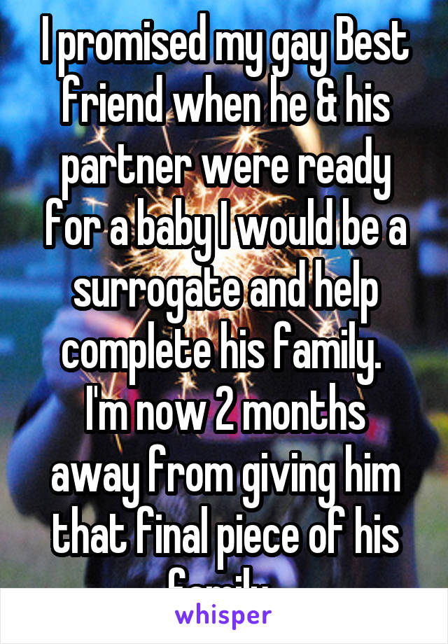 I promised my gay Best friend when he & his partner were ready for a baby I would be a surrogate and help complete his family. 
I'm now 2 months away from giving him that final piece of his family. 