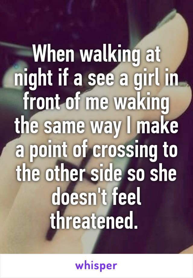 When walking at night if a see a girl in front of me waking the same way I make a point of crossing to the other side so she doesn't feel threatened. 