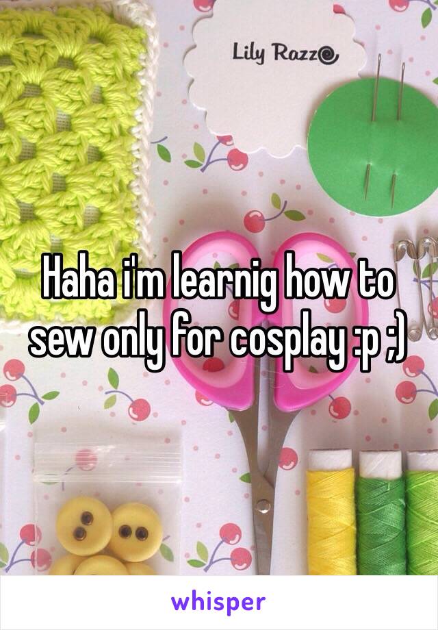 Haha i'm learnig how to sew only for cosplay :p ;) 