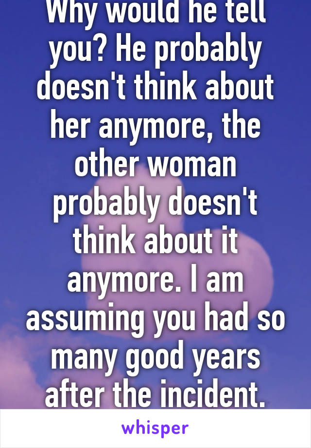 Why would he tell you? He probably doesn't think about her anymore, the other woman probably doesn't think about it anymore. I am assuming you had so many good years after the incident. Best to let it go 