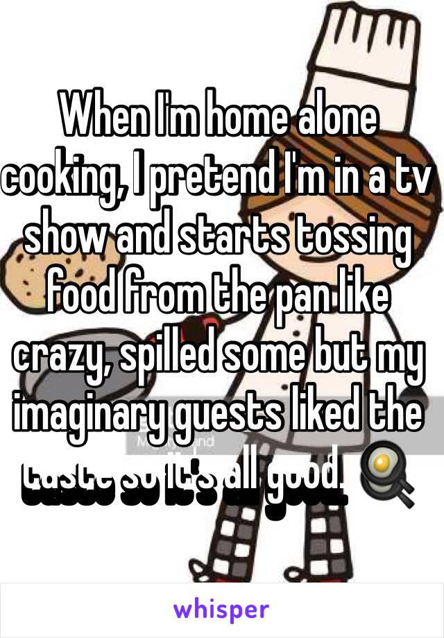 When I'm home alone cooking, I pretend I'm in a tv show and starts tossing food from the pan like crazy, spilled some but my imaginary guests liked the taste so it's all good. 🍳