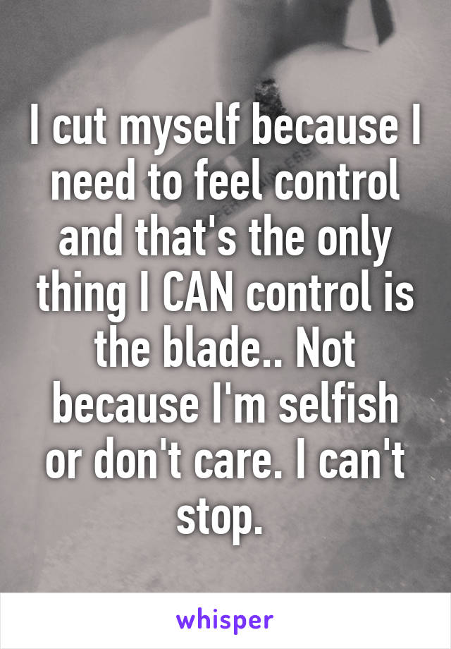 I cut myself because I need to feel control and that's the only thing I CAN control is the blade.. Not because I'm selfish or don't care. I can't stop. 